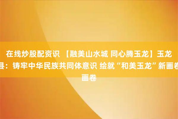 在线炒股配资识 【融美山水城 同心腾玉龙】玉龙县：铸牢中华民族共同体意识 绘就“和美玉龙”新画卷