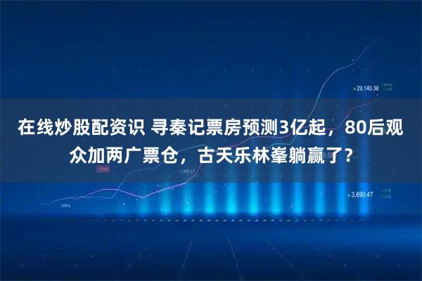 在线炒股配资识 寻秦记票房预测3亿起，80后观众加两广票仓，古天乐林峯躺赢了？