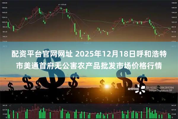 配资平台官网网址 2025年12月18日呼和浩特市美通首府无公害农产品批发市场价格行情