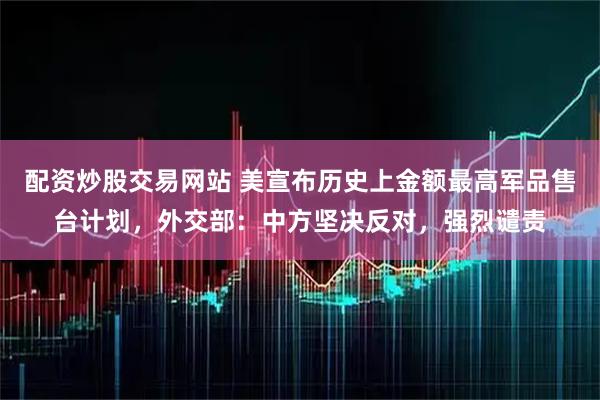 配资炒股交易网站 美宣布历史上金额最高军品售台计划，外交部：中方坚决反对，强烈谴责