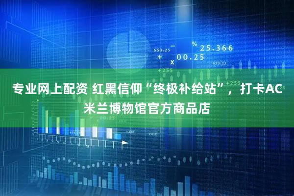 专业网上配资 红黑信仰“终极补给站”，打卡AC米兰博物馆官方商品店