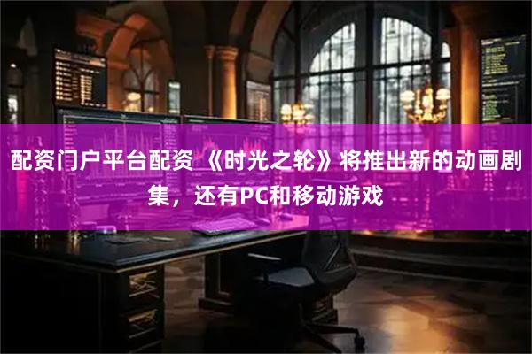 配资门户平台配资 《时光之轮》将推出新的动画剧集，还有PC和移动游戏