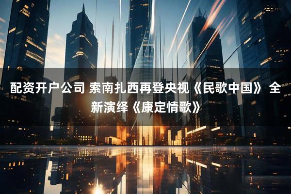 配资开户公司 索南扎西再登央视《民歌中国》 全新演绎《康定情歌》