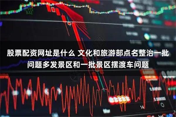 股票配资网址是什么 文化和旅游部点名整治一批问题多发景区和一批景区摆渡车问题