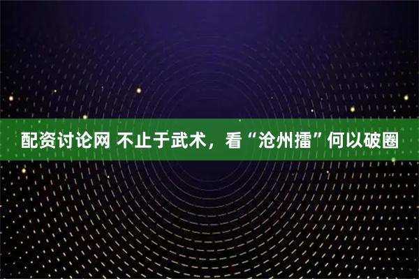 配资讨论网 不止于武术，看“沧州擂”何以破圈