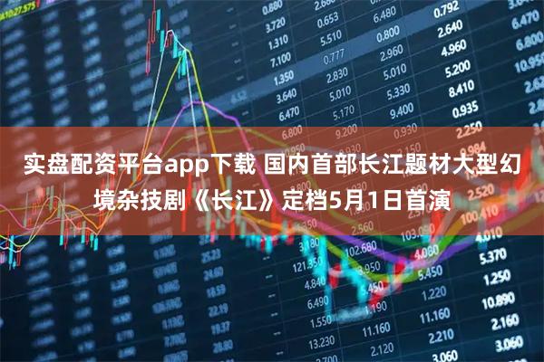 实盘配资平台app下载 国内首部长江题材大型幻境杂技剧《长江》定档5月1日首演