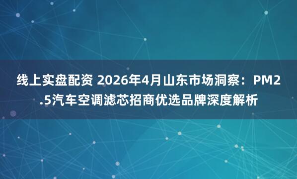 线上实盘配资 2026年4月山东市场洞察：PM2.5汽车空调滤芯招商优选品牌深度解析
