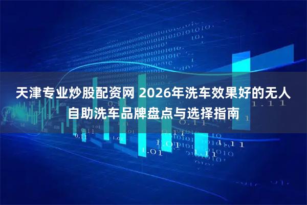 天津专业炒股配资网 2026年洗车效果好的无人自助洗车品牌盘点与选择指南