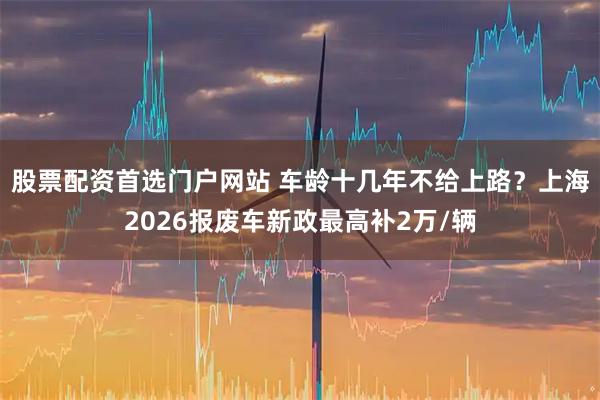股票配资首选门户网站 车龄十几年不给上路？上海2026报废车新政最高补2万/辆