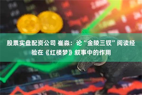 股票实盘配资公司 崔淼：论“金陵三钗”阅读经验在《红楼梦》叙事中的作用