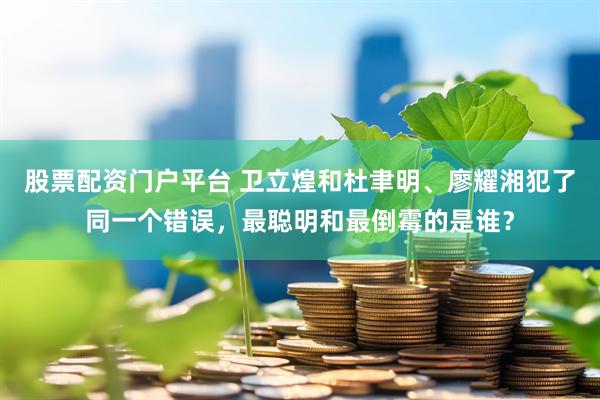 股票配资门户平台 卫立煌和杜聿明、廖耀湘犯了同一个错误，最聪明和最倒霉的是谁？