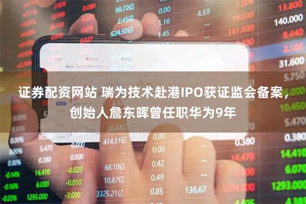 证券配资网站 瑞为技术赴港IPO获证监会备案，创始人詹东晖曾任职华为9年