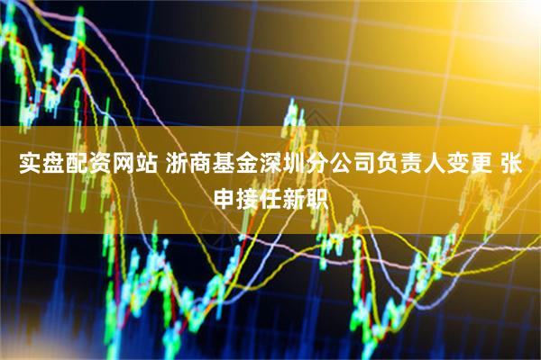 实盘配资网站 浙商基金深圳分公司负责人变更 张申接任新职