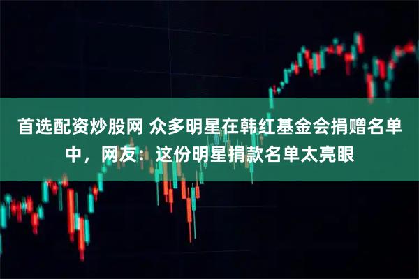 首选配资炒股网 众多明星在韩红基金会捐赠名单中，网友：这份明星捐款名单太亮眼