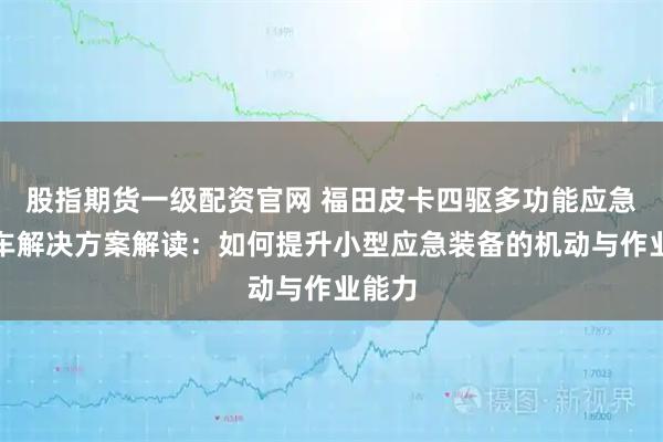 股指期货一级配资官网 福田皮卡四驱多功能应急救险车解决方案解读：如何提升小型应急装备的机动与作业能力