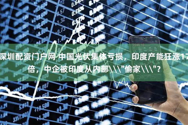 深圳配资门户网 中国光伏集体亏损，印度产能狂涨17倍，中企被印度从内部\
