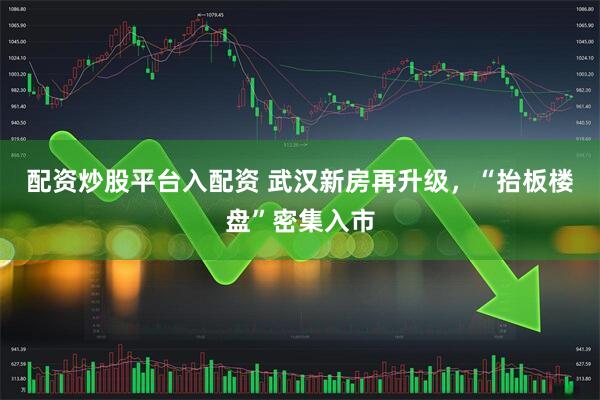 配资炒股平台入配资 武汉新房再升级，“抬板楼盘”密集入市