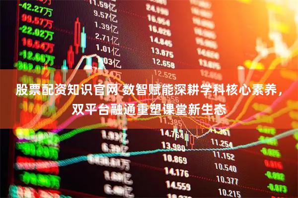 股票配资知识官网 数智赋能深耕学科核心素养，双平台融通重塑课堂新生态