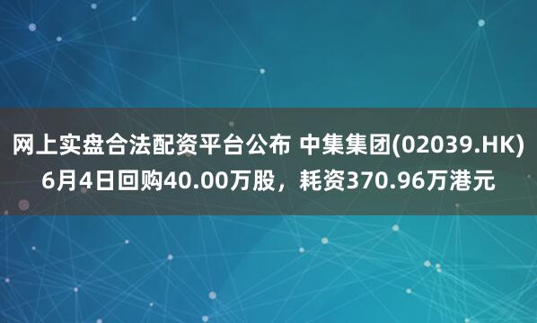 网上实盘合法配资平台公布 中集集团(02039.HK)6月4日回购40.00万股，耗资370.96万港元