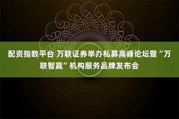 配资指数平台 万联证券举办私募高峰论坛暨“万联智赢”机构服务品牌发布会
