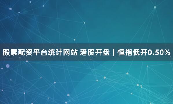 股票配资平台统计网站 港股开盘｜恒指低开0.50%