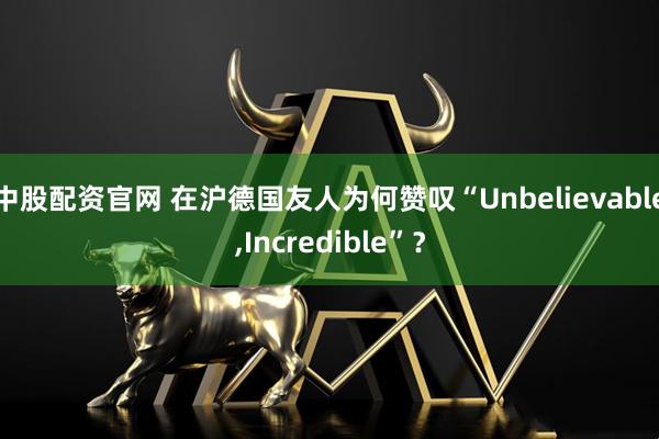 中股配资官网 在沪德国友人为何赞叹“Unbelievable,Incredible”?